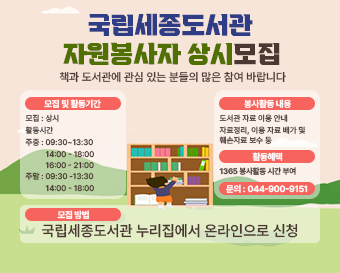  국립세종도서관 책과 도서관에 관심 있는 분들의 많은 참여 바랍니다. 모집 및활동기간 모집: 상시 활동시간 주중:09:30~13:30 14:00-18:00 16:00-21:00 주말: 09:30-13:30 14:00 - 18:00  봉사활동내용 도서관자료이용안내 자료정리, 이용자료 배가 및 훼손자료 보수 등 활동혜택 1365 봉사활동시간 부여 문의: 044-900-9151 모집방법  국립세종도서관 누리집에서 온라인으로 신청